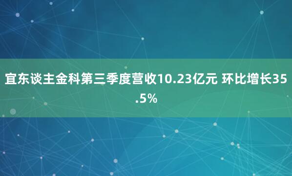 宜东谈主金科第三季度营收10.23亿元 环比增长35.5%